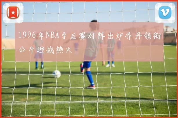 1996年NBA季后赛对阵出炉乔丹领衔公牛迎战热火