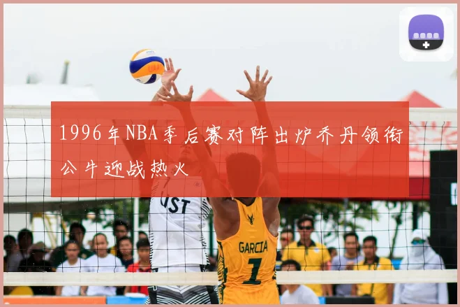 1996年NBA季后赛对阵出炉乔丹领衔公牛迎战热火