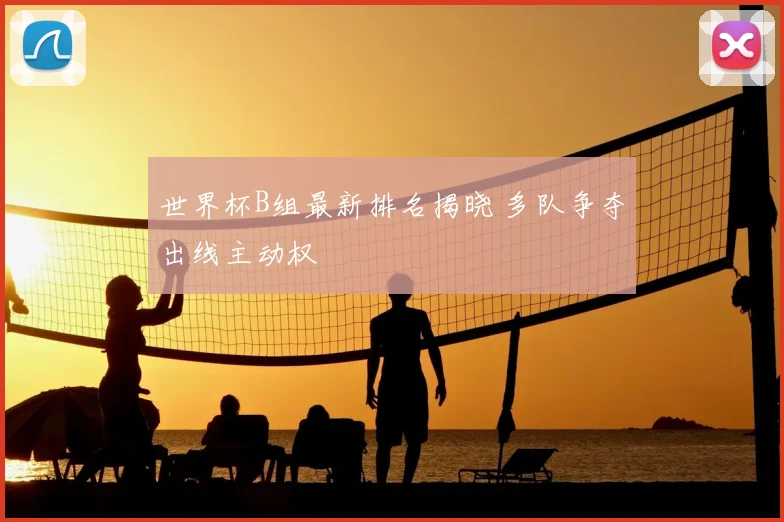 世界杯B组最新排名揭晓 多队争夺出线主动权