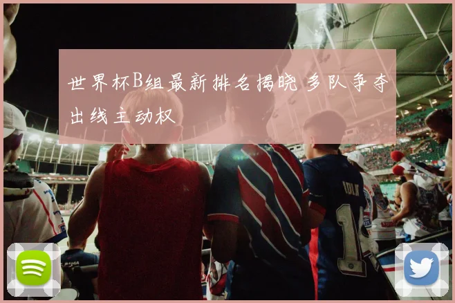 世界杯B组最新排名揭晓 多队争夺出线主动权