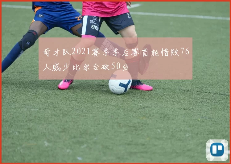 奇才队2021赛季季后赛首轮惜败76人威少比尔合砍50分