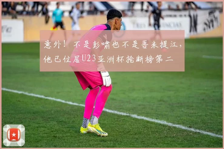 意外！不是彭啸也不是吾米提江，他已位居U23亚洲杯抢断榜第二