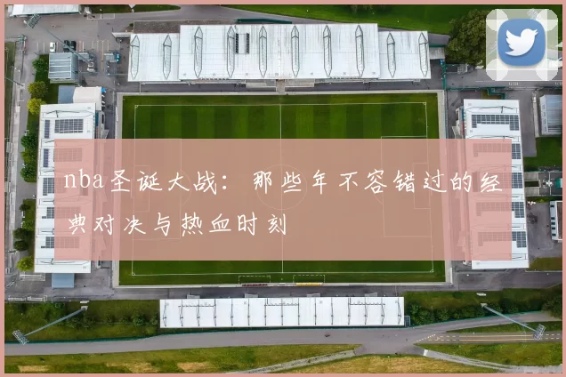 nba圣诞大战:那些年不容错过的经典对决与热血时刻
