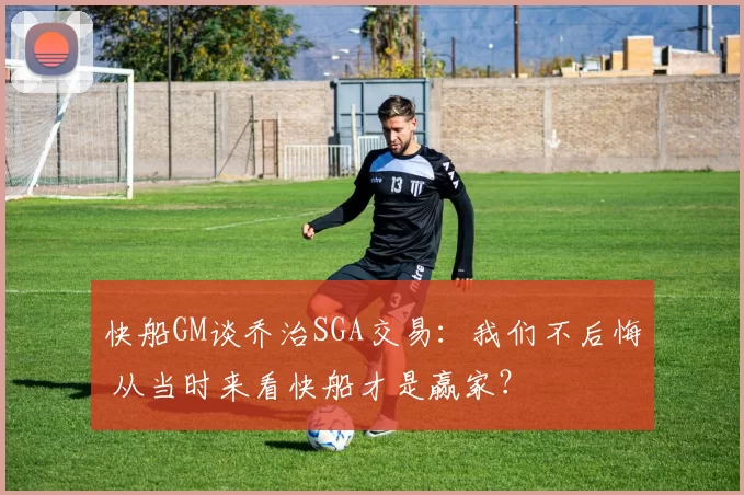 快船GM谈乔治SGA交易：我们不后悔 从当时来看快船才是赢家？