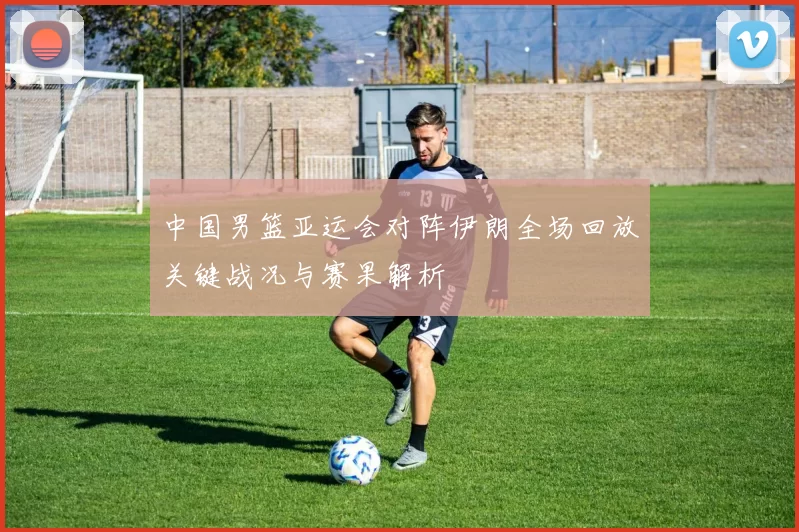 中国男篮亚运会对阵伊朗全场回放关键战况与赛果解析