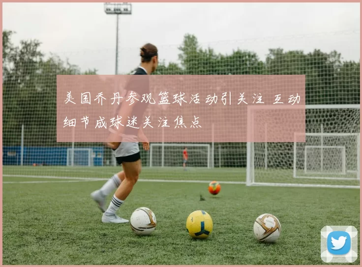 美国乔丹参观篮球活动引关注 互动细节成球迷关注焦点