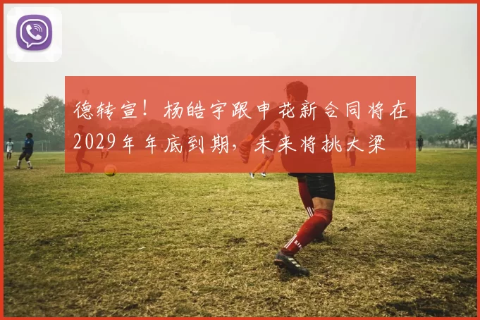 德转宣！杨皓宇跟申花新合同将在2029年年底到期，未来将挑大梁