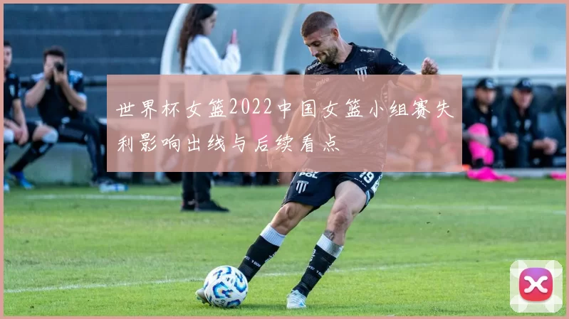 世界杯女篮2022中国女篮小组赛失利影响出线与后续看点