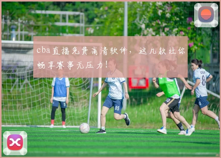 cba直播免费高清软件，这几款让你畅享赛事无压力！