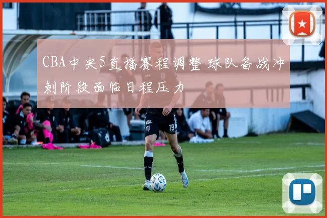 CBA中央5直播赛程调整 球队备战冲刺阶段面临日程压力