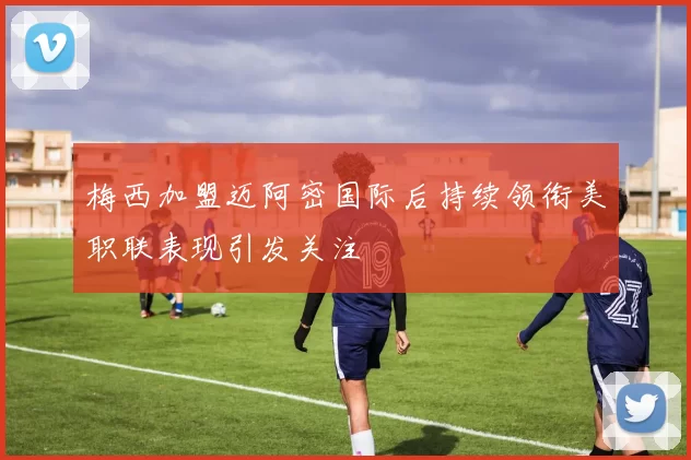 梅西加盟迈阿密国际后持续领衔美职联表现引发关注