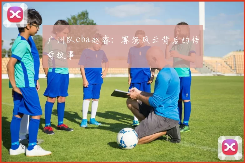 广州队cba赵睿：赛场风云背后的传奇故事