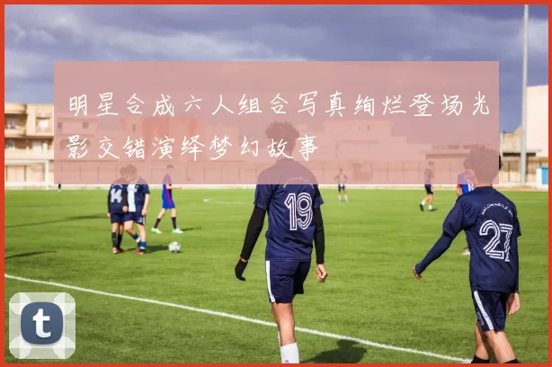 明星合成六人组合写真绚烂登场光影交错演绎梦幻故事