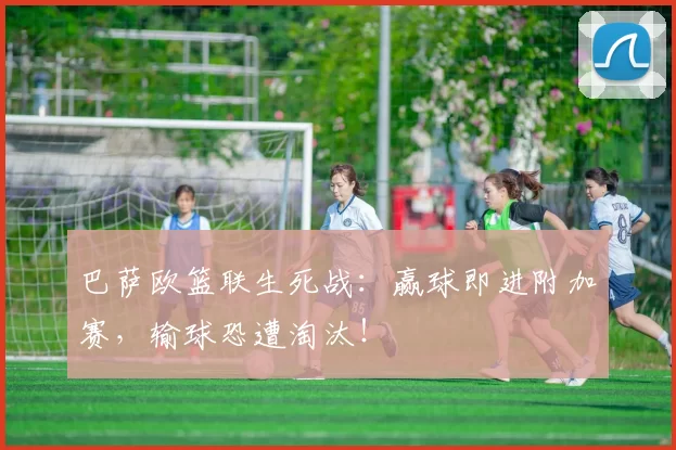 巴萨欧篮联生死战：赢球即进附加赛，输球恐遭淘汰！