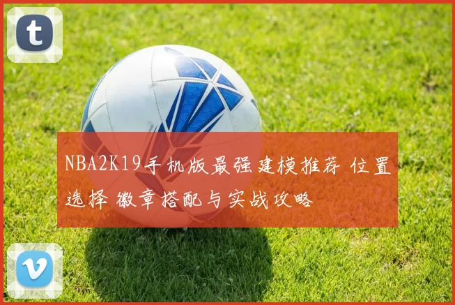 NBA2K19手机版最强建模推荐 位置选择 徽章搭配与实战攻略