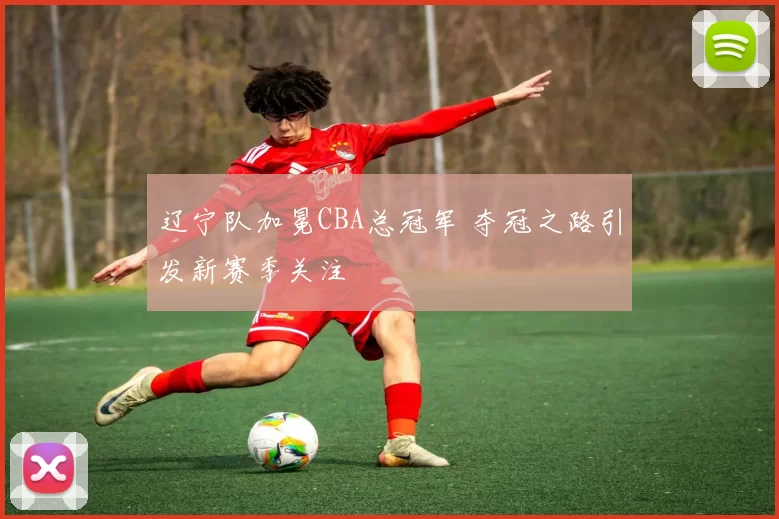 辽宁队加冕CBA总冠军 夺冠之路引发新赛季关注