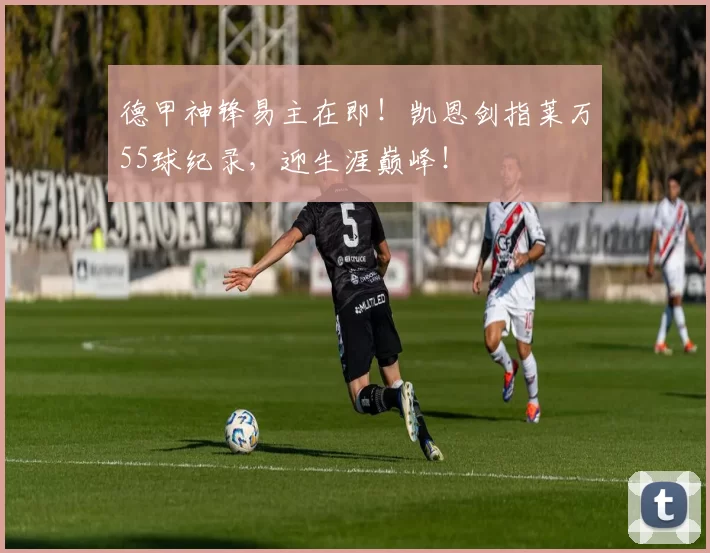 德甲神锋易主在即！凯恩剑指莱万55球纪录，迎生涯巅峰！