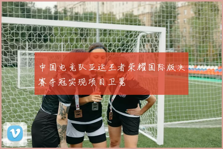 中国电竞队亚运王者荣耀国际版决赛夺冠实现项目卫冕