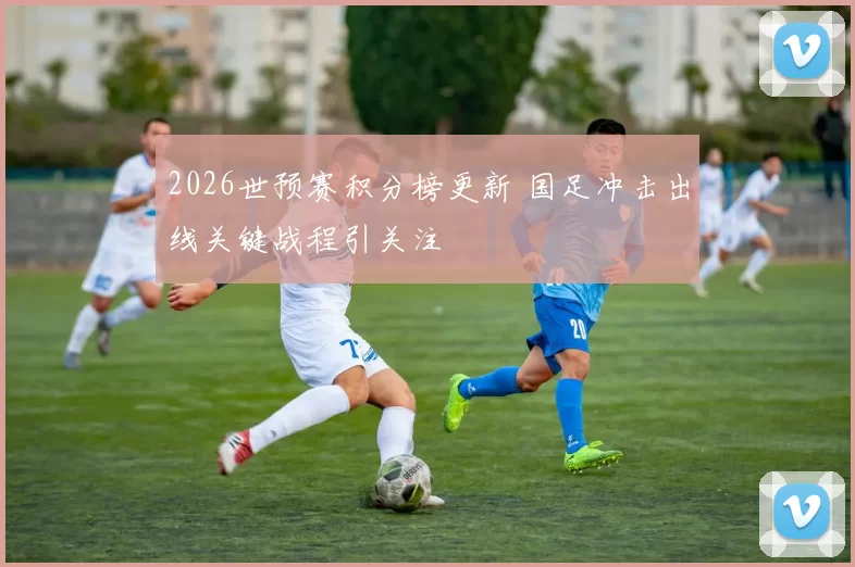 2026世预赛积分榜更新 国足冲击出线关键战程引关注