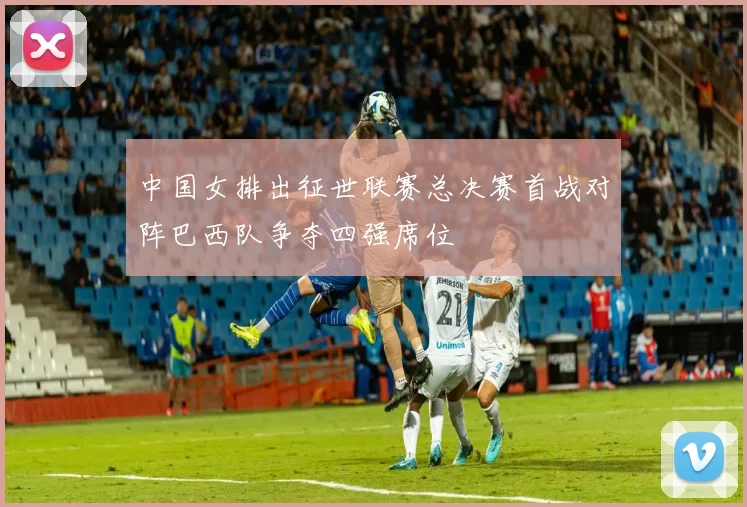 中国女排出征世联赛总决赛首战对阵巴西队争夺四强席位