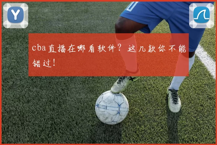 cba直播在哪看软件？这几款你不能错过！