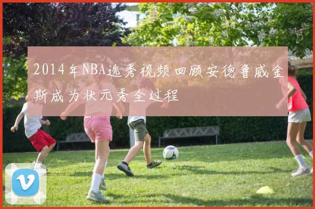 2014年NBA选秀视频回顾安德鲁威金斯成为状元秀全过程