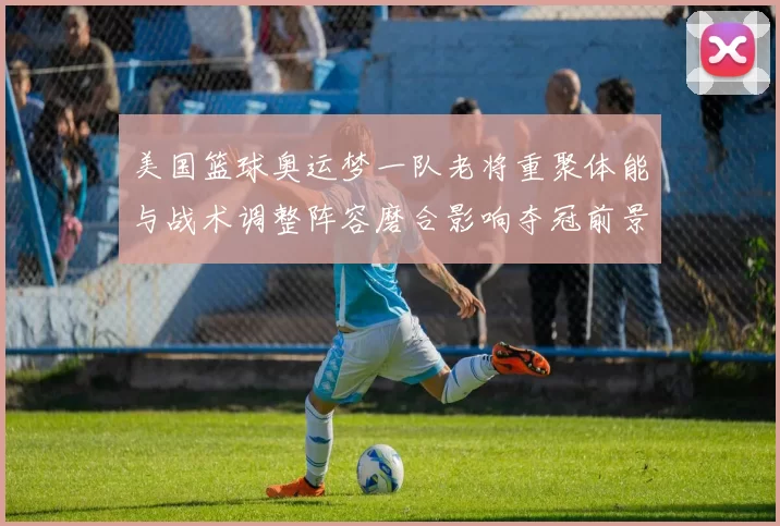 美国篮球奥运梦一队老将重聚体能与战术调整阵容磨合影响夺冠前景