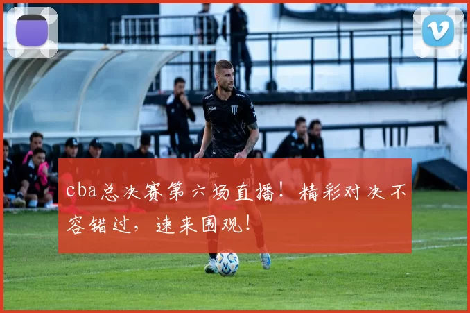 cba总决赛第六场直播！精彩对决不容错过，速来围观！