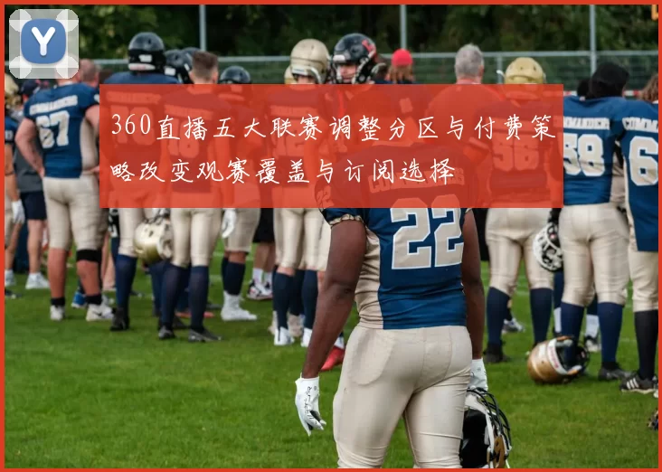 360直播五大联赛调整分区与付费策略改变观赛覆盖与订阅选择