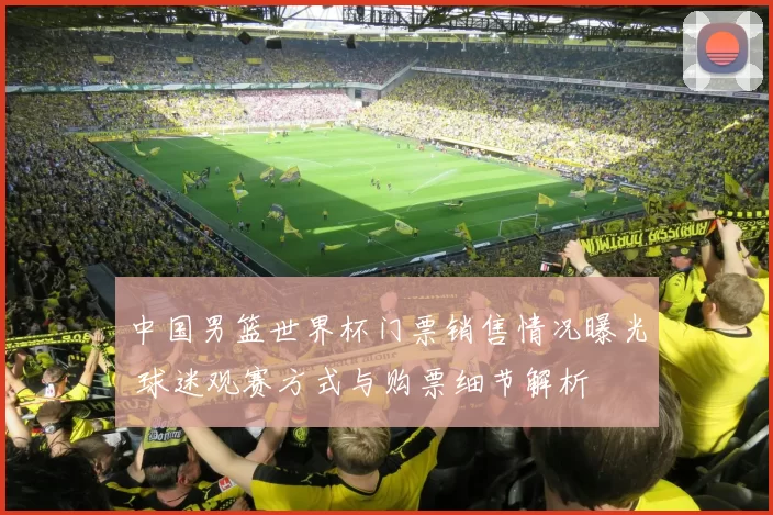 中国男篮世界杯门票销售情况曝光 球迷观赛方式与购票细节解析