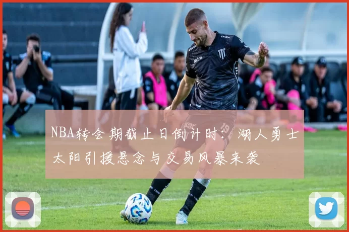 NBA转会期截止日倒计时：湖人勇士太阳引援悬念与交易风暴来袭