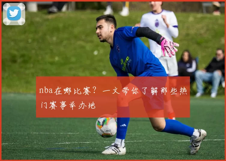 nba在哪比赛?一文带你了解那些热门赛事举办地