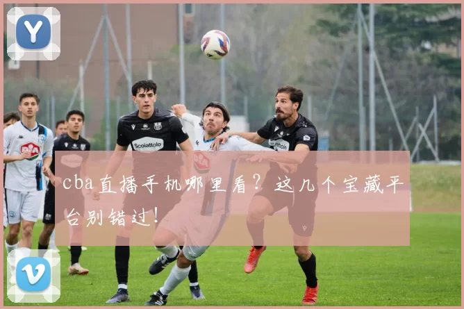 cba直播手机哪里看？这几个宝藏平台别错过！