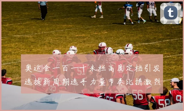 奥运会一百一十米栏高度定档引发选拔新周期选手力量节奏比拼激烈