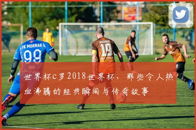 世界杯c罗2018世界杯，那些令人热血沸腾的经典瞬间与传奇故事