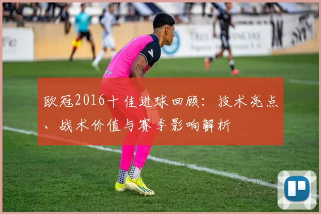 欧冠2016十佳进球回顾：技术亮点、战术价值与赛季影响解析