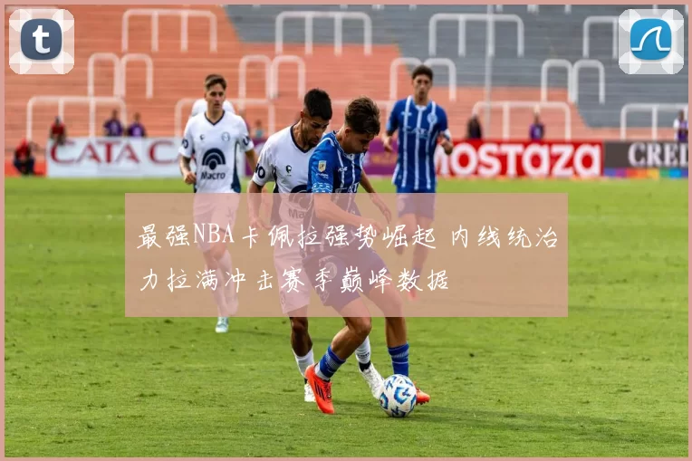 最强NBA卡佩拉强势崛起 内线统治力拉满冲击赛季巅峰数据