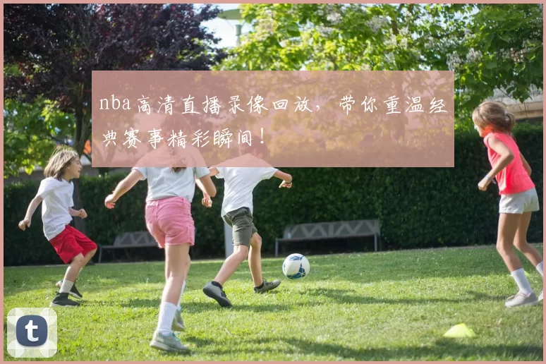 nba高清直播录像回放,带你重温经典赛事精彩瞬间!