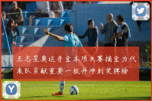 王志星奥运夺金本项决赛摘金为代表队贡献重要一枚并冲刺奖牌榜