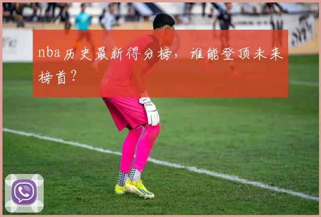 nba历史最新得分榜，谁能登顶未来榜首？