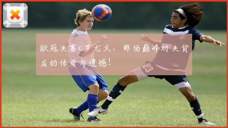 欧冠决赛c罗尤文，那场巅峰对决背后的传奇与遗憾！