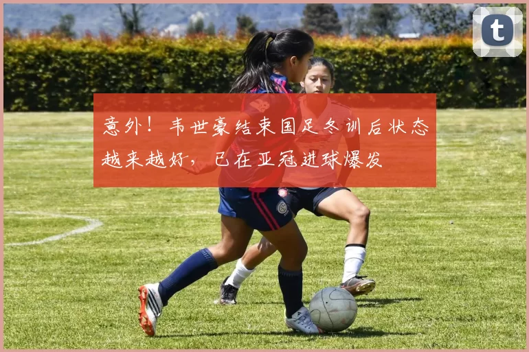 意外！韦世豪结束国足冬训后状态越来越好，已在亚冠进球爆发