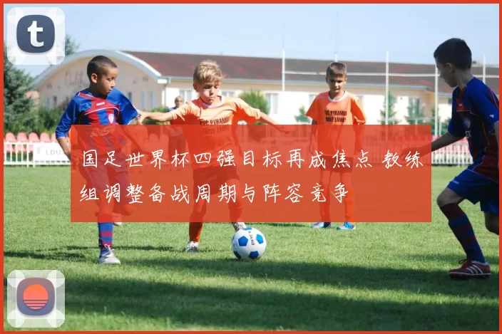 国足世界杯四强目标再成焦点 教练组调整备战周期与阵容竞争