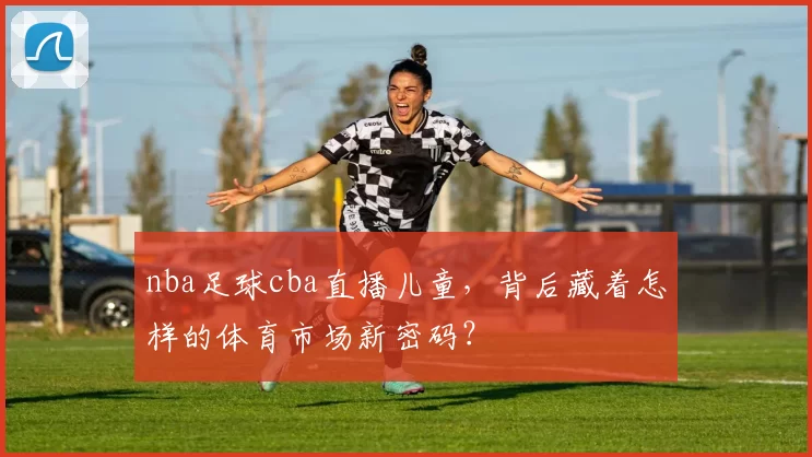 nba足球cba直播儿童，背后藏着怎样的体育市场新密码？