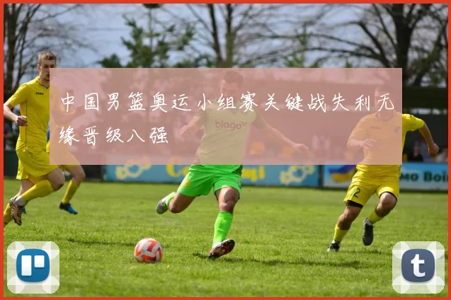 中国男篮奥运小组赛关键战失利无缘晋级八强