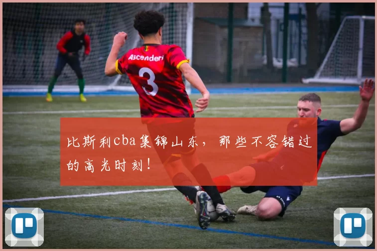 比斯利cba集锦山东，那些不容错过的高光时刻！